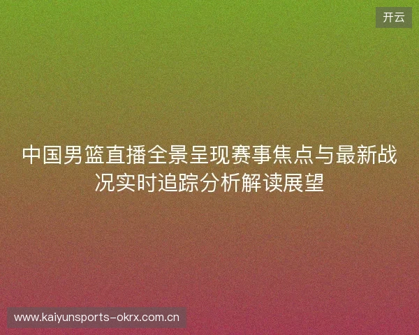 中国男篮直播全景呈现赛事焦点与最新战况实时追踪分析解读展望
