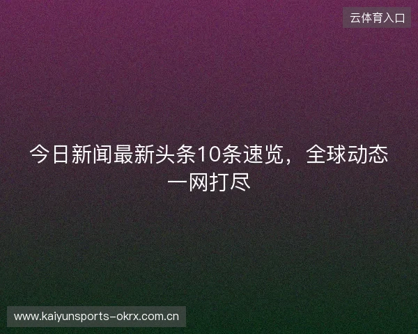 今日新闻最新头条10条速览，全球动态一网打尽