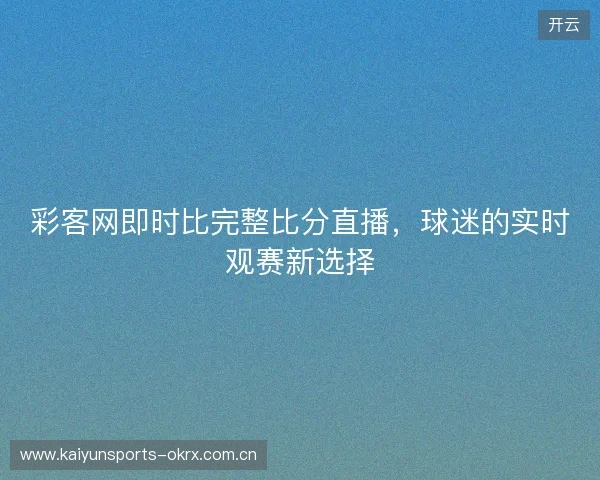 彩客网即时比完整比分直播，球迷的实时观赛新选择
